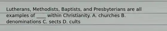 Lutherans, Methodists, Baptists, and Presbyterians are all examples of ____ within Christianity. A. churches B. denominations C. sects D. cults