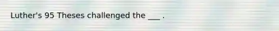 Luther's 95 Theses challenged the ___ .
