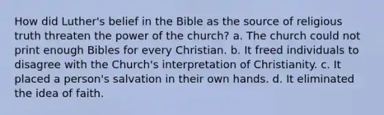 How did Luther's belief in the Bible as the source of religious truth threaten the power of the church? a. The church could not print enough Bibles for every Christian. b. It freed individuals to disagree with the Church's interpretation of Christianity. c. It placed a person's salvation in their own hands. d. It eliminated the idea of faith.