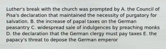 Luther's break with the church was prompted by A. the Council of Pisa's declaration that maintained the necessity of purgatory for salvation. B. the increase of papal taxes on the German peasantry C. widespread sale of indulgences by preaching monks D. the declaration that the German clergy must pay taxes E. the papacy's threat to depose the German emperor