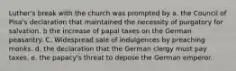 Luther's break with the church was prompted by a. the Council of Pisa's declaration that maintained the necessity of purgatory for salvation. b the increase of papal taxes on the German peasantry. C. Widespread sale of indulgences by preaching monks. d. the declaration that the German clergy must pay taxes. e. the papacy's threat to depose the German emperor.