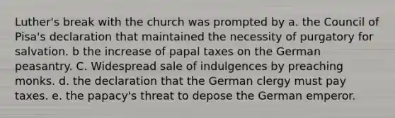 Luther's break with the church was prompted by a. the Council of Pisa's declaration that maintained the necessity of purgatory for salvation. b the increase of papal taxes on the German peasantry. C. Widespread sale of indulgences by preaching monks. d. the declaration that the German clergy must pay taxes. e. the papacy's threat to depose the German emperor.