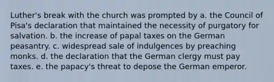 Luther's break with the church was prompted by a. the Council of Pisa's declaration that maintained the necessity of purgatory for salvation. b. the increase of papal taxes on the German peasantry. c. widespread sale of indulgences by preaching monks. d. the declaration that the German clergy must pay taxes. e. the papacy's threat to depose the German emperor.
