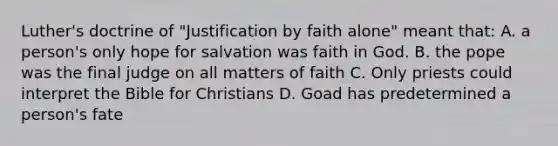 Luther's doctrine of "Justification by faith alone" meant that: A. a person's only hope for salvation was faith in God. B. the pope was the final judge on all matters of faith C. Only priests could interpret the Bible for Christians D. Goad has predetermined a person's fate