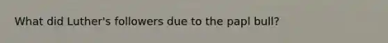 What did Luther's followers due to the papl bull?