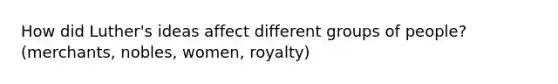 How did Luther's ideas affect different groups of people? (merchants, nobles, women, royalty)