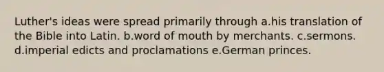 Luther's ideas were spread primarily through a.his translation of the Bible into Latin. b.word of mouth by merchants. c.sermons. d.imperial edicts and proclamations e.German princes.