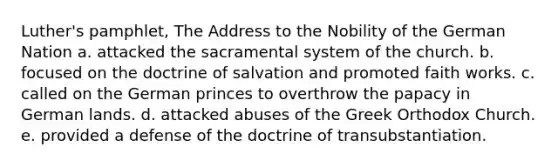 Luther's pamphlet, The Address to the Nobility of the German Nation a. attacked the sacramental system of the church. b. focused on the doctrine of salvation and promoted faith works. c. called on the German princes to overthrow the papacy in German lands. d. attacked abuses of the Greek Orthodox Church. e. provided a defense of the doctrine of transubstantiation.