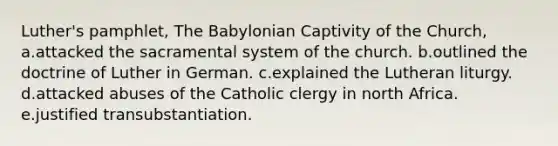 Luther's pamphlet, The Babylonian Captivity of the Church, a.attacked the sacramental system of the church. b.outlined the doctrine of Luther in German. c.explained the Lutheran liturgy. d.attacked abuses of the Catholic clergy in north Africa. e.justified transubstantiation.