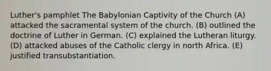 Luther's pamphlet The Babylonian Captivity of the Church (A) attacked the sacramental system of the church. (B) outlined the doctrine of Luther in German. (C) explained the Lutheran liturgy. (D) attacked abuses of the Catholic clergy in north Africa. (E) justified transubstantiation.