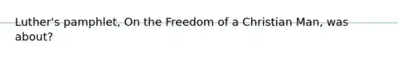 Luther's pamphlet, On the Freedom of a Christian Man, was about?