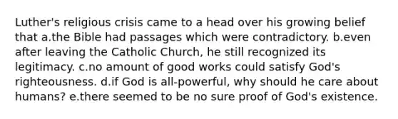 Luther's religious crisis came to a head over his growing belief that a.the Bible had passages which were contradictory. b.even after leaving the Catholic Church, he still recognized its legitimacy. c.no amount of good works could satisfy God's righteousness. d.if God is all-powerful, why should he care about humans? e.there seemed to be no sure proof of God's existence.