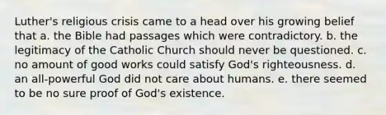 Luther's religious crisis came to a head over his growing belief that a. the Bible had passages which were contradictory. b. the legitimacy of the Catholic Church should never be questioned. c. no amount of good works could satisfy God's righteousness. d. an all-powerful God did not care about humans. e. there seemed to be no sure proof of God's existence.