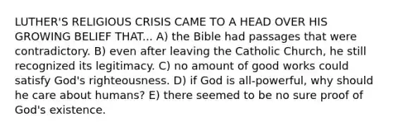 LUTHER'S RELIGIOUS CRISIS CAME TO A HEAD OVER HIS GROWING BELIEF THAT... A) the Bible had passages that were contradictory. B) even after leaving the Catholic Church, he still recognized its legitimacy. C) no amount of good works could satisfy God's righteousness. D) if God is all-powerful, why should he care about humans? E) there seemed to be no sure proof of God's existence.