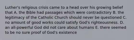 Luther's religious crisis came to a head over his growing belief that A. the Bible had passages which were contradictory B. the legitimacy of the Catholic Church should never be questioned C. no amount of good works could satisfy God's righteousness. D. an all-powerful God did not care about humans E. there seemed to be no sure proof of God's existence