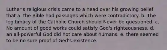 Luther's religious crisis came to a head over his growing belief that a. the Bible had passages which were contradictory. b. The legitimacy of the Catholic Church should Never be questioned. c. No amount of good works could satisfy God's righteousness. d. an all-powerful God did not care about humans. e. there seemed to be no sure proof of Ged's-existence.