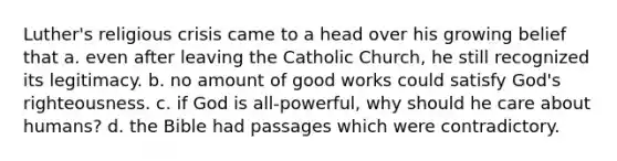 Luther's religious crisis came to a head over his growing belief that a. even after leaving the Catholic Church, he still recognized its legitimacy. b. no amount of good works could satisfy God's righteousness. c. if God is all-powerful, why should he care about humans? d. the Bible had passages which were contradictory.