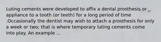 Luting cements were developed to affix a dental prosthesis or appliance to a tooth (or teeth) for a long period of time .Occasionally the dentist may wish to attach a prosthesis for only a week or two; that is where temporary luting cements come into play. An example ...