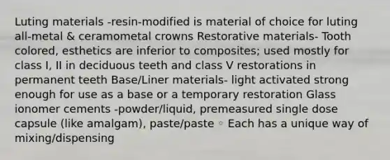 Luting materials -resin-modified is material of choice for luting all-metal & ceramometal crowns Restorative materials- Tooth colored, esthetics are inferior to composites; used mostly for class I, II in deciduous teeth and class V restorations in permanent teeth Base/Liner materials- light activated strong enough for use as a base or a temporary restoration Glass ionomer cements -powder/liquid, premeasured single dose capsule (like amalgam), paste/paste ◦ Each has a unique way of mixing/dispensing