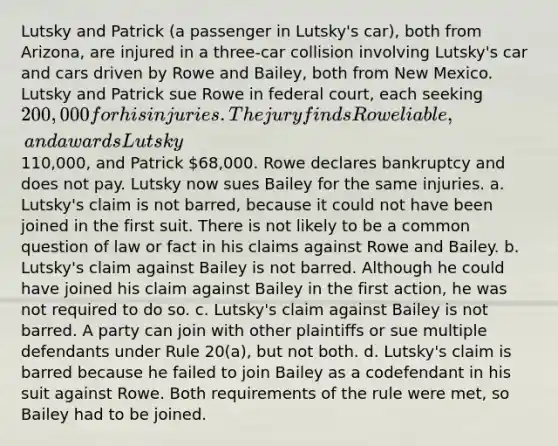 Lutsky and Patrick (a passenger in Lutsky's car), both from Arizona, are injured in a three-car collision involving Lutsky's car and cars driven by Rowe and Bailey, both from New Mexico. Lutsky and Patrick sue Rowe in federal court, each seeking 200,000 for his injuries. The jury finds Rowe liable, and awards Lutsky110,000, and Patrick 68,000. Rowe declares bankruptcy and does not pay. Lutsky now sues Bailey for the same injuries. a. Lutsky's claim is not barred, because it could not have been joined in the first suit. There is not likely to be a common question of law or fact in his claims against Rowe and Bailey. b. Lutsky's claim against Bailey is not barred. Although he could have joined his claim against Bailey in the first action, he was not required to do so. c. Lutsky's claim against Bailey is not barred. A party can join with other plaintiffs or sue multiple defendants under Rule 20(a), but not both. d. Lutsky's claim is barred because he failed to join Bailey as a codefendant in his suit against Rowe. Both requirements of the rule were met, so Bailey had to be joined.