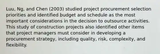 Luu, Ng, and Chen (2003) studied project procurement selection priorities and identified budget and schedule as the most important considerations in the decision to outsource activities. This study of construction projects also identified other items that project managers must consider in developing a procurement strategy, including quality, risk, complexity, and flexibility.