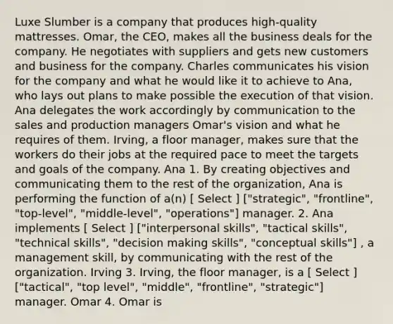 Luxe Slumber is a company that produces high-quality mattresses. Omar, the CEO, makes all the business deals for the company. He negotiates with suppliers and gets new customers and business for the company. Charles communicates his vision for the company and what he would like it to achieve to Ana, who lays out plans to make possible the execution of that vision. Ana delegates the work accordingly by communication to the sales and production managers Omar's vision and what he requires of them. Irving, a floor manager, makes sure that the workers do their jobs at the required pace to meet the targets and goals of the company. Ana 1. By creating objectives and communicating them to the rest of the organization, Ana is performing the function of a(n) [ Select ] ["strategic", "frontline", "top-level", "middle-level", "operations"] manager. 2. Ana implements [ Select ] ["interpersonal skills", "tactical skills", "technical skills", "decision making skills", "conceptual skills"] , a management skill, by communicating with the rest of the organization. Irving 3. Irving, the floor manager, is a [ Select ] ["tactical", "top level", "middle", "frontline", "strategic"] manager. Omar 4. Omar is