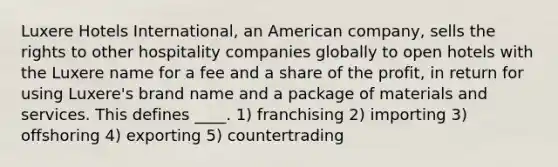 Luxere Hotels International, an American company, sells the rights to other hospitality companies globally to open hotels with the Luxere name for a fee and a share of the profit, in return for using Luxere's brand name and a package of materials and services. This defines ____. 1) franchising 2) importing 3) offshoring 4) exporting 5) countertrading