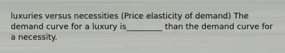 luxuries versus necessities (Price elasticity of demand) The demand curve for a luxury is_________ than the demand curve for a necessity.