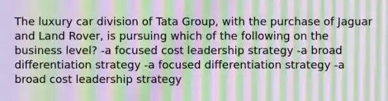 The luxury car division of Tata Group, with the purchase of Jaguar and Land Rover, is pursuing which of the following on the business level? -a focused cost leadership strategy -a broad differentiation strategy -a focused differentiation strategy -a broad cost leadership strategy