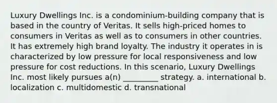 Luxury Dwellings Inc. is a condominium-building company that is based in the country of Veritas. It sells high-priced homes to consumers in Veritas as well as to consumers in other countries. It has extremely high brand loyalty. The industry it operates in is characterized by low pressure for local responsiveness and low pressure for cost reductions. In this scenario, Luxury Dwellings Inc. most likely pursues a(n) _________ strategy. a. international b. localization c. multidomestic d. transnational