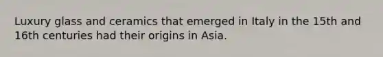 Luxury glass and ceramics that emerged in Italy in the 15th and 16th centuries had their origins in Asia.