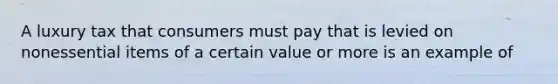 A luxury tax that consumers must pay that is levied on nonessential items of a certain value or more is an example of