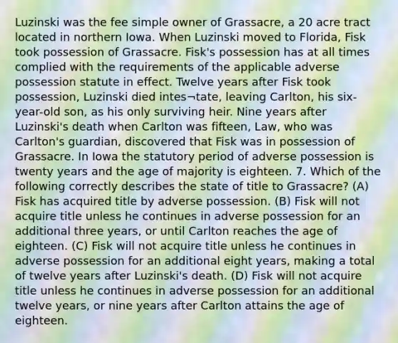 Luzinski was the fee simple owner of Grassacre, a 20 acre tract located in northern Iowa. When Luzinski moved to Florida, Fisk took possession of Grassacre. Fisk's possession has at all times complied with the requirements of the applicable adverse possession statute in effect. Twelve years after Fisk took possession, Luzinski died intes¬tate, leaving Carlton, his six-year-old son, as his only surviving heir. Nine years after Luzinski's death when Carlton was fifteen, Law, who was Carlton's guardian, discovered that Fisk was in possession of Grassacre. In Iowa the statutory period of adverse possession is twenty years and the age of majority is eighteen. 7. Which of the following correctly describes the state of title to Grassacre? (A) Fisk has acquired title by adverse possession. (B) Fisk will not acquire title unless he continues in adverse possession for an additional three years, or until Carlton reaches the age of eighteen. (C) Fisk will not acquire title unless he continues in adverse possession for an additional eight years, making a total of twelve years after Luzinski's death. (D) Fisk will not acquire title unless he continues in adverse possession for an additional twelve years, or nine years after Carlton attains the age of eighteen.