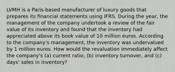 LVMH is a Paris-based manufacturer of luxury goods that prepares its <a href='https://www.questionai.com/knowledge/kFBJaQCz4b-financial-statements' class='anchor-knowledge'>financial statements</a> using IFRS. During the year, the management of the company undertook a review of the fair value of its inventory and found that the inventory had appreciated above its book value of 10 million euros. According to the company's management, the inventory was undervalued by 1 million euros. How would the revaluation immediately affect the company's (a) current ratio, (b) inventory turnover, and (c) days' sales in inventory?