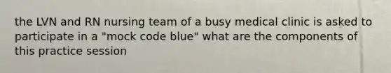 the LVN and RN nursing team of a busy medical clinic is asked to participate in a "mock code blue" what are the components of this practice session