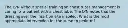 The LVN without special training on chest tubes management is caring for a patient with a chest tube. The LVN notes that the dressing over the insertion site is soiled. What is the most appropriate intervention for the nurse to perform?