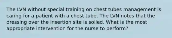 The LVN without special training on chest tubes management is caring for a patient with a chest tube. The LVN notes that the dressing over the insertion site is soiled. What is the most appropriate intervention for the nurse to perform?