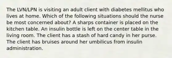 The LVN/LPN is visiting an adult client with diabetes mellitus who lives at home. Which of the following situations should the nurse be most concerned about? A sharps container is placed on the kitchen table. An insulin bottle is left on the center table in the living room. The client has a stash of hard candy in her purse. The client has bruises around her umbilicus from insulin administration.