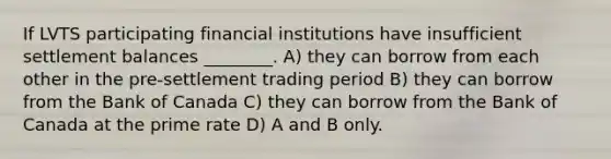 If LVTS participating financial institutions have insufficient settlement balances ________. A) they can borrow from each other in the pre-settlement trading period B) they can borrow from the Bank of Canada C) they can borrow from the Bank of Canada at the prime rate D) A and B only.