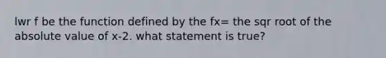 lwr f be the function defined by the fx= the sqr root of the absolute value of x-2. what statement is true?