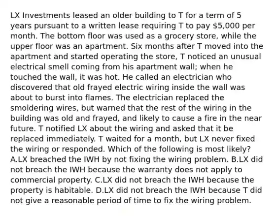 LX Investments leased an older building to T for a term of 5 years pursuant to a written lease requiring T to pay 5,000 per month. The bottom floor was used as a grocery store, while the upper floor was an apartment. Six months after T moved into the apartment and started operating the store, T noticed an unusual electrical smell coming from his apartment wall; when he touched the wall, it was hot. He called an electrician who discovered that old frayed electric wiring inside the wall was about to burst into flames. The electrician replaced the smoldering wires, but warned that the rest of the wiring in the building was old and frayed, and likely to cause a fire in the near future. T notified LX about the wiring and asked that it be replaced immediately. T waited for a month, but LX never fixed the wiring or responded. Which of the following is most likely? A.LX breached the IWH by not fixing the wiring problem. B.LX did not breach the IWH because the warranty does not apply to commercial property. C.LX did not breach the IWH because the property is habitable. D.LX did not breach the IWH because T did not give a reasonable period of time to fix the wiring problem.