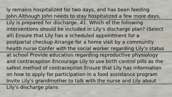 ly remains hospitalized for two days, and has been feeding John.Although John needs to stay hospitalized a few more days, Lily is prepared for discharge. 41. Which of the following interventions should be included in Lily's discharge plan? (Select all) Ensure that Lily has a scheduled appointment for a postpartal checkup Arrange for a home visit by a community health nurse Confer with the social worker regarding Lily's status at school Provide education regarding reproductive physiology and contraception Encourage Lily to use birth control pills as the safest method of contraception Ensure that Lily has information on how to apply for participation in a food assistance program Invite Lily's grandmother to talk with the nurse and Lily about Lily's discharge plans