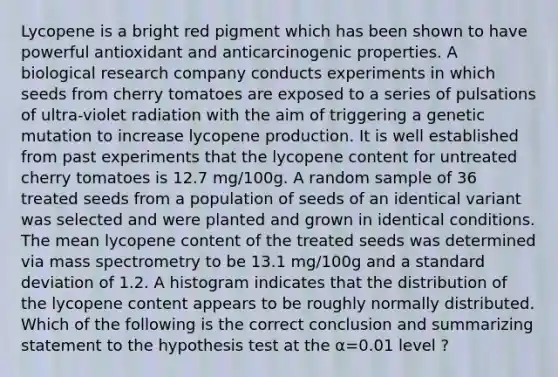 Lycopene is a bright red pigment which has been shown to have powerful antioxidant and anticarcinogenic properties. A biological research company conducts experiments in which seeds from cherry tomatoes are exposed to a series of pulsations of ultra-violet radiation with the aim of triggering a genetic mutation to increase lycopene production. It is well established from past experiments that the lycopene content for untreated cherry tomatoes is 12.7 mg/100g. A random sample of 36 treated seeds from a population of seeds of an identical variant was selected and were planted and grown in identical conditions. The mean lycopene content of the treated seeds was determined via mass spectrometry to be 13.1 mg/100g and a standard deviation of 1.2. A histogram indicates that the distribution of the lycopene content appears to be roughly normally distributed. Which of the following is the correct conclusion and summarizing statement to the hypothesis test at the α=0.01 level ?