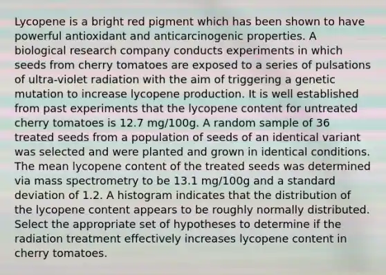 Lycopene is a bright red pigment which has been shown to have powerful antioxidant and anticarcinogenic properties. A biological research company conducts experiments in which seeds from cherry tomatoes are exposed to a series of pulsations of ultra-violet radiation with the aim of triggering a genetic mutation to increase lycopene production. It is well established from past experiments that the lycopene content for untreated cherry tomatoes is 12.7 mg/100g. A random sample of 36 treated seeds from a population of seeds of an identical variant was selected and were planted and grown in identical conditions. The mean lycopene content of the treated seeds was determined via mass spectrometry to be 13.1 mg/100g and a standard deviation of 1.2. A histogram indicates that the distribution of the lycopene content appears to be roughly normally distributed. Select the appropriate set of hypotheses to determine if the radiation treatment effectively increases lycopene content in cherry tomatoes.