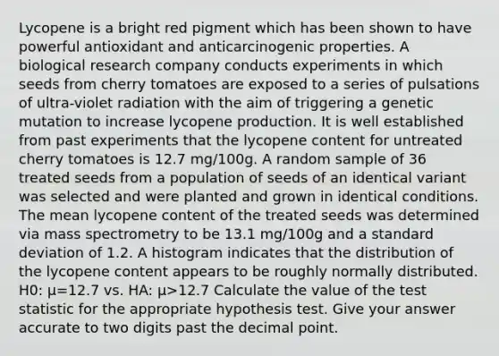 Lycopene is a bright red pigment which has been shown to have powerful antioxidant and anticarcinogenic properties. A biological research company conducts experiments in which seeds from cherry tomatoes are exposed to a series of pulsations of ultra-violet radiation with the aim of triggering a genetic mutation to increase lycopene production. It is well established from past experiments that the lycopene content for untreated cherry tomatoes is 12.7 mg/100g. A random sample of 36 treated seeds from a population of seeds of an identical variant was selected and were planted and grown in identical conditions. The mean lycopene content of the treated seeds was determined via mass spectrometry to be 13.1 mg/100g and a standard deviation of 1.2. A histogram indicates that the distribution of the lycopene content appears to be roughly normally distributed. H0: μ=12.7 vs. HA: μ>12.7 Calculate the value of the test statistic for the appropriate hypothesis test. Give your answer accurate to two digits past the decimal point.