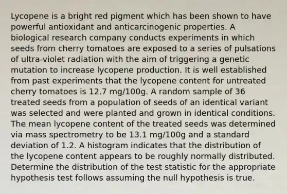 Lycopene is a bright red pigment which has been shown to have powerful antioxidant and anticarcinogenic properties. A biological research company conducts experiments in which seeds from cherry tomatoes are exposed to a series of pulsations of ultra-violet radiation with the aim of triggering a genetic mutation to increase lycopene production. It is well established from past experiments that the lycopene content for untreated cherry tomatoes is 12.7 mg/100g. A random sample of 36 treated seeds from a population of seeds of an identical variant was selected and were planted and grown in identical conditions. The mean lycopene content of the treated seeds was determined via mass spectrometry to be 13.1 mg/100g and a standard deviation of 1.2. A histogram indicates that the distribution of the lycopene content appears to be roughly normally distributed. Determine the distribution of the test statistic for the appropriate hypothesis test follows assuming the null hypothesis is true.
