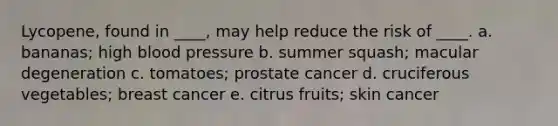 Lycopene, found in ____, may help reduce the risk of ____. a. bananas; high blood pressure b. summer squash; macular degeneration c. tomatoes; prostate cancer d. cruciferous vegetables; breast cancer e. citrus fruits; skin cancer