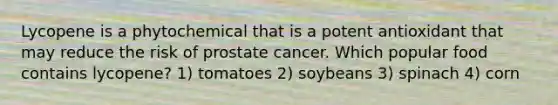 Lycopene is a phytochemical that is a potent antioxidant that may reduce the risk of prostate cancer. Which popular food contains lycopene? 1) tomatoes 2) soybeans 3) spinach 4) corn