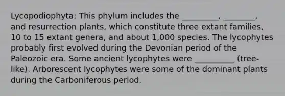 Lycopodiophyta: This phylum includes the _________, ________, and resurrection plants, which constitute three extant families, 10 to 15 extant genera, and about 1,000 species. The lycophytes probably first evolved during the Devonian period of the Paleozoic era. Some ancient lycophytes were __________ (tree-like). Arborescent lycophytes were some of the dominant plants during the Carboniferous period.