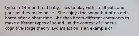 Lydia, a 14-month-old baby, likes to play with small pots and pans as they make noise . She enjoys the sound but often gets bored after a short time. She then beats different containers to make different types of sound . In the context of Piaget's cognitive-stage theory, Lydia's action is an example of